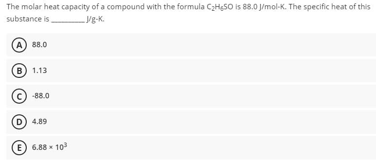 The molar heat capacity of a compound with the formula C2HGSO is 88.0 J/mol-K. The specific heat of this
substance is
J/g-K.
A 88.0
B) 1.13
-88.0
D) 4.89
E) 6.88 x 103
