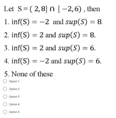 Let S= (2,8] n [-2,6), then
1. inf(S) = -2 and sup(S) = 8.
2. inf(S) = 2 and sup(S) = 8.
3. inf(S) = 2 and sup(S) =
4. inf(S) = -2 and sup(S) = 6.
5. None of these
Option 1
Option 2
Option 3
Option 4
Option 5
