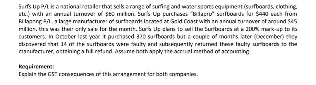 Surfs Up P/L is a national retailer that sells a range of surfing and water sports equipment (surfboards, clothing,
etc.) with an annual turnover of $60 million. Surfs Up purchases "Billapro" surfboards for $440 each from
Billapong P/L, a large manufacturer of surfboards located at Gold Coast with an annual turnover of around $45
million, this was their only sale for the month. Surfs Up plans to sell the Surfboards at a 200% mark-up to its
customers. In October last year it purchased 370 surfboards but a couple of months later (December) they
discovered that 14 of the surfboards were faulty and subsequently returned these faulty surfboards to the
manufacturer, obtaining a full refund. Assume both apply the accrual method of accounting.
Requirement:
Explain the GST consequences of this arrangement for both companies.
