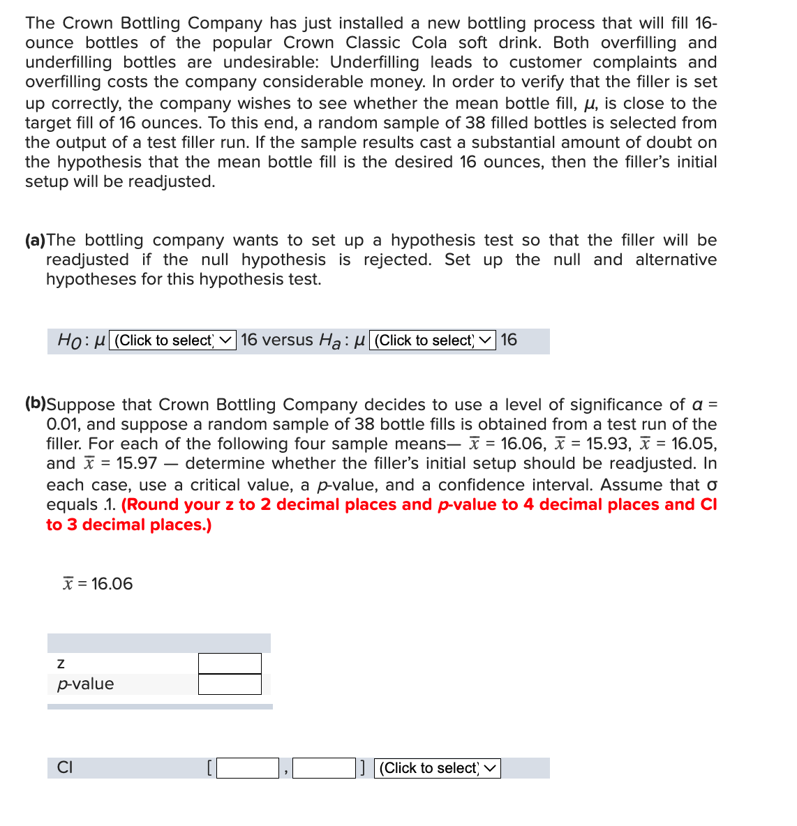 The Crown Bottling Company has just installed a new bottling process that will fill 16-
ounce bottles of the popular Crown Classic Cola soft drink. Both overfilling and
underfilling bottles are undesirable: Underfilling leads to customer complaints and
overfilling costs the company considerable money. In order to verify that the filler is set
up correctly, the company wishes to see whether the mean bottle fill, u, is close to the
target fill of 16 ounces. To this end, a random sample of 38 filled bottles is selected from
the output of a test filler run. If the sample results cast a substantial amount of doubt on
the hypothesis that the mean bottle fill is the desired 16 ounces, then the filler's initial
setup will be readjusted.
(a) The bottling company wants to set up a hypothesis test so that the filler will be
readjusted if the null hypothesis is rejected. Set up the null and alternative
hypotheses for this hypothesis test.
Ho: (Click to select ✓ 16 versus Ha: (Click to select) 16
(b)Suppose that Crown Bottling Company decides to use a level of significance of a =
0.01, and suppose a random sample of 38 bottle fills is obtained from a test run of the
filler. For each of the following four sample means— = 16.06, x = 15.93, x = 16.05,
= 15.97 determine whether the filler's initial setup should be readjusted. In
each case, use a critical value, a p-value, and a confidence interval. Assume that o
equals 1. (Round your z to 2 decimal places and p-value to 4 decimal places and Cl
to 3 decimal places.)
and
x 16.06
Z
p-value
CI
(Click to select) ✓
