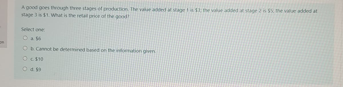 A good goes through three stages of production. The value added at stage 1 is $3; the value added at stage 2 is $5; the value added at
stage 3 is $1. What is the retail price of the good?
Select one:
O a. $6
on
Ob. Cannot be determined based on the information given.
O c. $10
O d. $9
