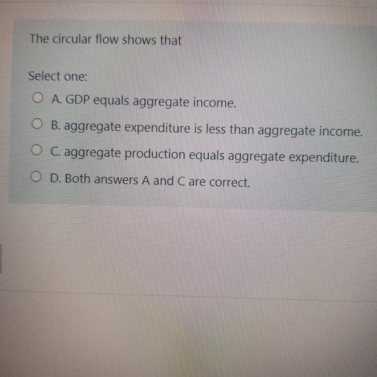 The circular flow shows that
Select one:
O A. GDP equals aggregate income.
O B. aggregate expenditure is less than aggregate income.
O C. aggregate production equals aggregate expenditure.
O D. Both answers A and C are correct.
