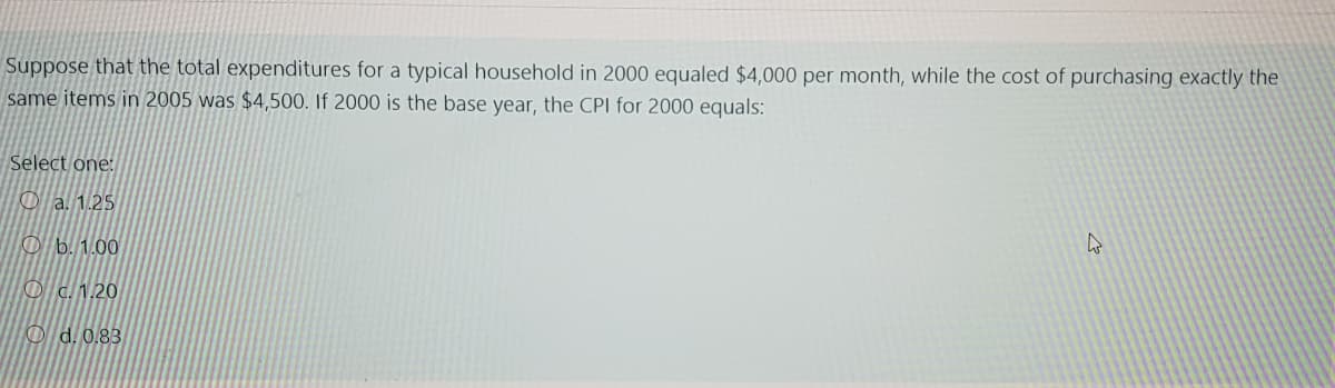 Suppose that the total expenditures for a typical household in 2000 equaled $4,000 per month, while the cost of purchasing exactly the
same items in 2005 was $4,500. If 2000 is the base year, the CPI for 2000 equals:
Select one:
O a. 1.25
O b. 1.00
O c. 1.20
O d. 0.83
