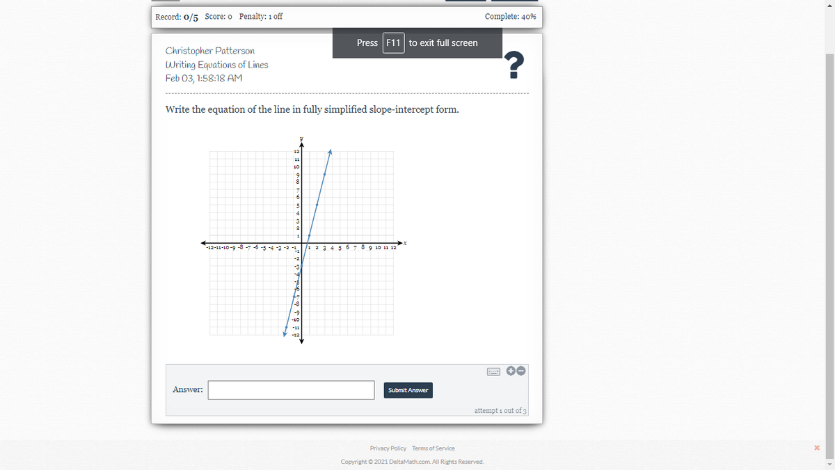 Record: 0/5 Score: o Penalty: 1 off
Complete: 40%
Press F11 to exit full screen
Christopher Patterson
Writing Equations of Lines
Feb 03, 1:58:18 AM
Write the equation of the line in fully simplified slope-intercept form.
11
12-11-10-9 -8 -7 -6 -5 -4 -3 -2 -1
1 23 4 567 8 9 10 11 12
-9
-10
V -12
Answer:
Submit Answer
attempt 1 out of 3
Privacy Policy Terms of Service
Copyright © 2021 DeltaMath.com. All Rights Reserved.
