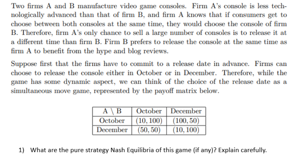 Two firms A and B manufacture video game consoles. Firm A's console is less tech-
nologically advanced than that of firm B, and firm A knows that if consumers get to
choose between both consoles at the same time, they would choose the console of firm
B. Therefore, firm A's only chance to sell a large number of consoles is to release it at
a different time than firm B. Firm B prefers to release the console at the same time as
firm A to benefit from the hype and blog reviews.
Suppose first that the firms have to commit to a release date in advance. Firms can
choose to release the console either in October or in December. Therefore, while the
game has some dynamic aspect, we can think of the choice of the release date as a
simultaneous move game, represented by the payoff matrix below.
A \ B
October
December
October
(10, 100)
(50, 50)
December
(100, 50)
(10, 100)
1) What are the pure strategy Nash Equilibria of this game (if any)? Explain carefully.