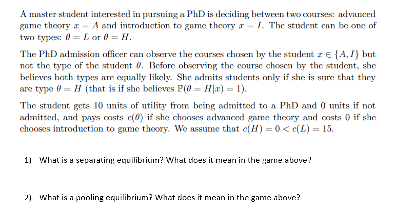 A master student interested in pursuing a PhD is deciding between two courses: advanced
game theory x = A and introduction to game theory x = I. The student can be one of
two types: 0 = L or 0 = H.
The PhD admission officer can observe the courses chosen by the student x = {A, I} but
not the type of the student 0. Before observing the course chosen by the student, she
believes both types are equally likely. She admits students only if she is sure that they
are type 0 = H (that is if she believes P(0 = H|x) = 1).
The student gets 10 units of utility from being admitted to a PhD and 0 units if not
admitted, and pays costs c(0) if she chooses advanced game theory and costs 0 if she
chooses introduction to game theory. We assume that c(H) = 0 < c(L) = 15.
1) What is a separating equilibrium? What does it mean in the game above?
2) What is a pooling equilibrium? What does it mean in the game above?