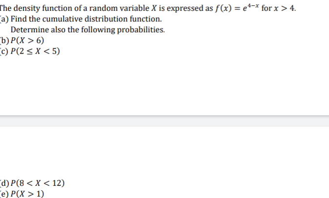 The density function of a random variable X is expressed as f(x) = e*-* for x > 4.
Ca) Find the cumulative distribution function.
Determine also the following probabilities.
ъ) Р(X > 6)
c) P(2 < X < 5)
(d) P(8 < X < 12)
e) Р(X> 1)
