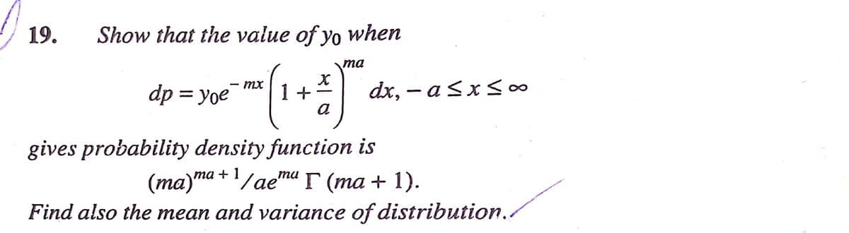 19.
Show that the value of yo when
ma
dx, – a sxSo∞
MX
dp = yoe
1 +
|
a
gives probability density function is
(ma)ma +'/ae"ma F (ma + 1).
Find also the mean and variance of distribution..
та
