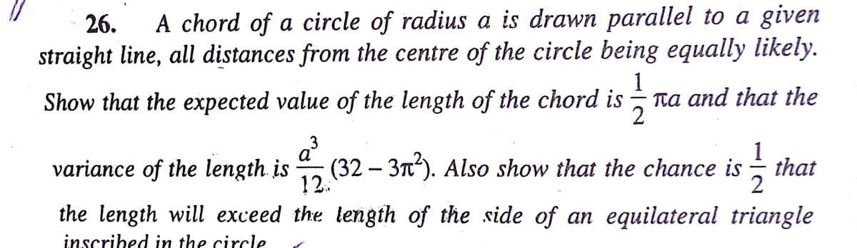 A chord of a circle of radius a is drawn parallel to a given
straight line, all distances from the centre of the circle being equally likely.
26.
1
Ta and that the
Show that the expected value of the length of the chord is
variance of the length. is
3
a
а
(32 – 3T). Also show that the chance is
1
that
12.:
2
the length will exceed the length of the side of an equilateral triangle
inscribed in the circle
