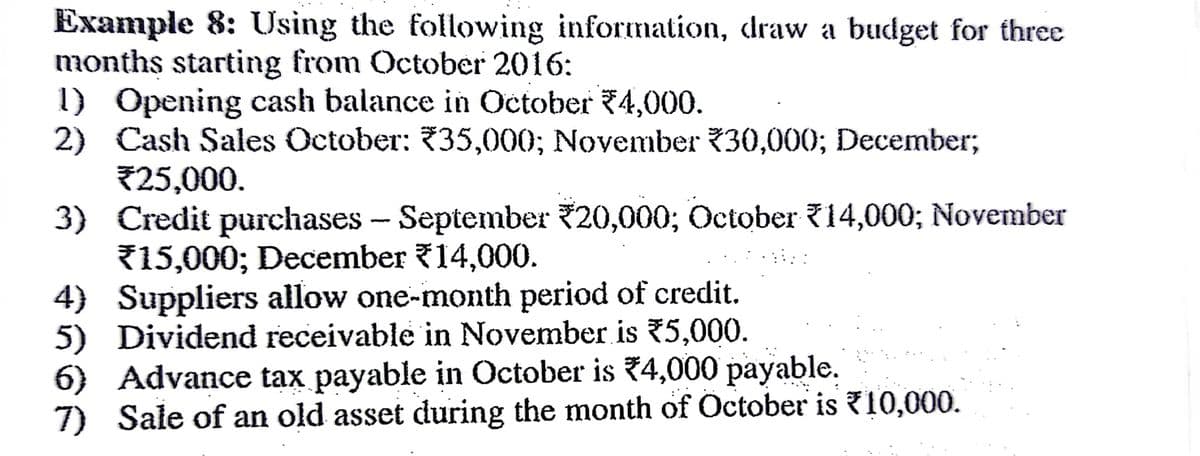 Example 8: Using the following information, draw a budget for three
months starting from October 2016:
1) Opening cash balance in October 4,000.
2) Cash Sales October: 735,000; November 30,000; December;
25,000.
3) Credit purchases - September 20,000; October 14,000; November
715,000; December 14,000.
4) Suppliers allow one-month period of credit.
5) Dividend receivable in November is 5,000.
6) Advance tax payable in October is 4,000 payable.
7) Sale of an old asset during the month of October is 10,000.
