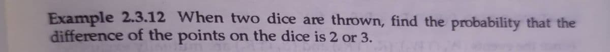 Example 2.3.12 When two dice are thrown, find the probability that the
difference of the points on the dice is 2 or 3.
