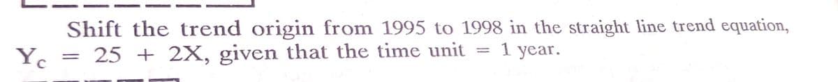 Shift the trend origin from 1995 to 1998 in the straight line trend equation,
Y. = 25 + 2X, given that the time unit = 1 year.
