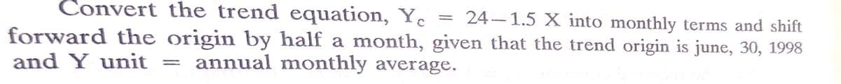 Convert the trend equation, Yc = 24–1.5 X into monthly terms and shift
forward the origin by half a month, given that the trend origin is june, 30, 1998
and Y unit
annual monthly average.
