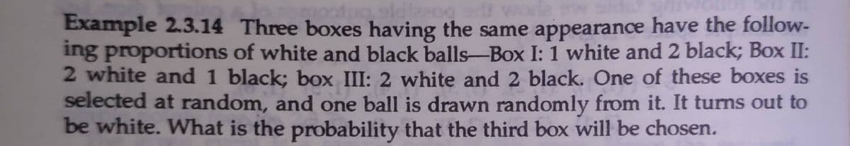 Example 2.3.14 Three boxes having the same appearance have the folloW-
ing proportions of white and black balls-Box I: 1 white and 2 black; Box II:
2 white and 1 black; box III: 2 white and 2 black. One of these boxes is
selected at random, and one ball is drawn randomly from it. It turns out to
be white. What is the probability that the third box will be chosen.
