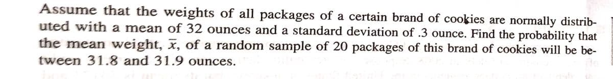 Assume that the weights of all packages of a certain brand of cookies are normally distrib-
uted with a mean of 32 ounces and a standard deviation of .3 ounce. Find the probability that
the mean weight, x, of a random sample of 20 packages of this brand of cookies will be be-
tween 31.8 and 31.9 ounces.