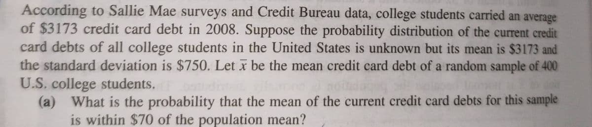 According to Sallie Mae surveys and Credit Bureau data, college students carried an average
of $3173 credit card debt in 2008. Suppose the probability distribution of the current credit
card debts of all college students in the United States is unknown but its mean is $3173 and
the standard deviation is $750. Let x be the mean credit card debt of a random sample of 400
U.S. college students.
(a) What is the probability that the mean of the current credit card debts for this sample
is within $70 of the population mean?