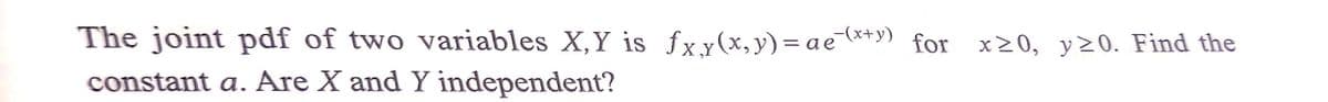 The joint pdf of two variables X,Y is fxy(x,y)=ae*+y) for x20, y>0. Find the
constant a. Are X and Y independent?
