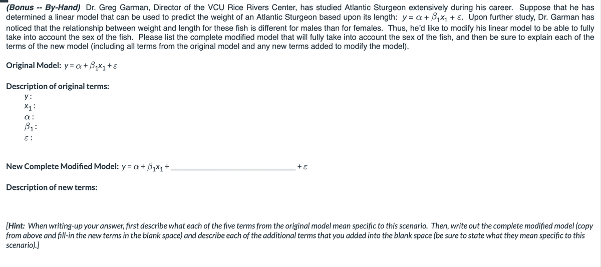 (Bonus -- By-Hand) Dr. Greg Garman, Director of the VCU Rice Rivers Center, has studied Atlantic Sturgeon extensively during his career. Suppose that he has
determined a linear model that can be used to predict the weight of an Atlantic Sturgeon based upon its length: y = a + ₁x₁ + ε. Upon further study, Dr. Garman has
noticed that the relationship between weight and length for these fish is different for males than for females. Thus, he'd like to modify his linear model to be able to fully
take into account the sex of the fish. Please list the complete modified model that will fully take into account the sex of the fish, and then be sure to explain each of the
terms of the new model (including all terms from the original model and any new terms added to modify the model).
Original Model: y = a +
₁x₁ + ε
Description of original terms:
y:
X1:
α:
B₁:
E:
New Complete Modified Model: y = a + ₁x₁ +.
Description of new terms:
+ ε
[Hint: When writing-up your answer, first describe what each of the five terms from the original model mean specific to this scenario. Then, write out the complete modified model (copy
from above and fill-in the new terms in the blank space) and describe each of the additional terms that you added into the blank space (be sure to state what they mean specific to this
scenario).]