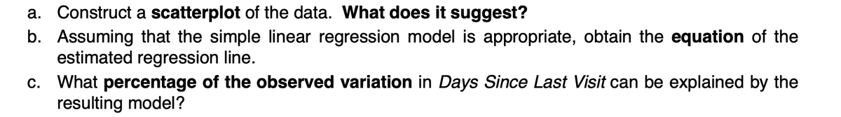 a. Construct a scatterplot of the data. What does it suggest?
b. Assuming that the simple linear regression model is appropriate, obtain the equation of the
estimated regression line.
c. What percentage of the observed variation in Days Since Last Visit can be explained by the
resulting model?