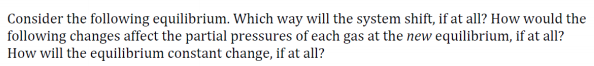 Consider the following equilibrium. Which way will the system shift, if at all? How would the
following changes affect the partial pressures of each gas at the new equilibrium, if at all?
How will the equilibrium constant change, if at all?
