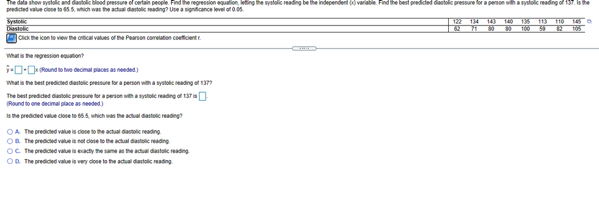 The data show systolic and diastolic blood pressure of certain people. Find the regression equation, letting the systolic reading be the independent (x) variable. Find the best predicted diastolic pressure for a person with a systolic reading of 137. Is the
predicted value close to 65.5, which was the actual diastolic reading? Use a significance level of 0.05
Systolic
Diastolic
122
134
143
140
135
113
110
145 D
62
71
80
80
100
59
82
105
E Click the icon to view the critical values of the Pearson correlation coefficient r.
What is the regression equation?
y =+x (Round to two decimal places as needed.)
What
s the best predicted diastolic pressure for a person with a systolic reading of 137?
The best predicted diastolic pressure for a person with a systolic reading of 137 is
(Round to one decimal place as needed.)
Is the predicted value close to 65.5, which was the actual diastolic reading?
O A. The predicted value is close to the actual diastolic reading.
O B. The predicted value is not close to the actual diastolic reading.
O C. The predicted value is exactly the same as the actual diastolic reading.
O D. The predicted value is very close to the actual diastolic reading.
