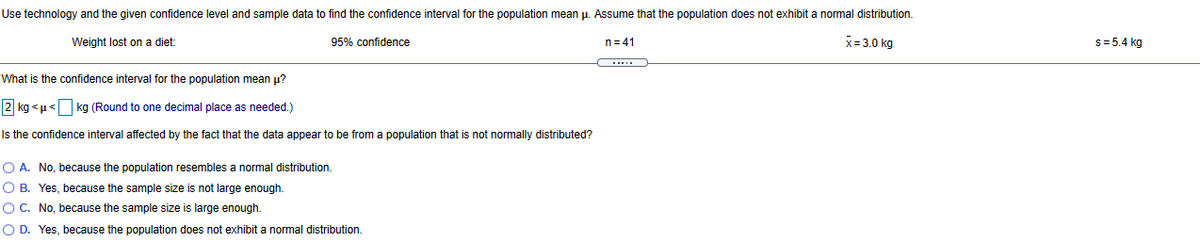 Use technology and the given confidence level and sample data to find the confidence interval for the population mean u. Assume that the population does not exhibit a normal distribution.
Weight lost on a diet:
95% confidence
n= 41
X=3.0 kg
s= 5.4 kg
....
What is the confidence interval for the population mean u?
2 kg <p< kg (Round to one decimal place as needed.)
Is the confidence interval affected by the fact that the data appear to be from a population that is not normally distributed?
O A. No, because the population resembles a normal distribution.
O B. Yes, because the sample size is not large enough.
O C. No, because the sample size is large enough.
O D. Yes, because the population does not exhibit
normal distribution
