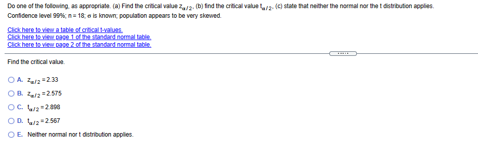 Do one of the following, as appropriate. (a) Find the critical value za/2, (b) find the critical value t/2, (C) state that neither the normal nor thet distribution applies.
Confidence level 99%; n= 18; o is known; population appears to be very skewed.
Click here to view a table of critical t-values.
Click here to view page 1 of the standard normal table.
Click here to view page 2 of the standard normal table.
.....
Find the critical value.
O A. Za/2 =2.33
O B. Za/2 =2.575
OC. ta/2 = 2.898
O D. t2=2.567
O E. Neither normal nor t distribution applies.
