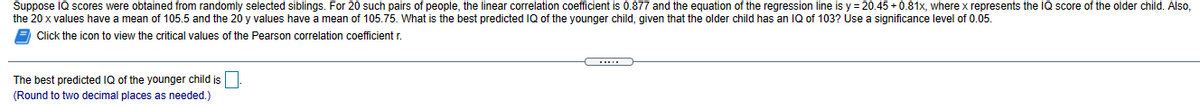 Suppose IQ scores were obtained from randomly selected siblings. For 20 such pairs of people, the linear correlation coefficient is 0.877 and the equation of the regression line is y = 20.45 + 0.81x, where x represents the IQ score of the older child. Also,
the 20 x values have a mean of 105.5 and the 20 y values have a mean of 105.75. What is the best predicted IQ of the younger child, given that the older child has an IQ of 103? Use a significance level of 0.05.
Click the icon to view the critical values of the Pearson correlation coefficient r.
The best predicted IQ of the younger child is
(Round to two decimal places as needed.)
