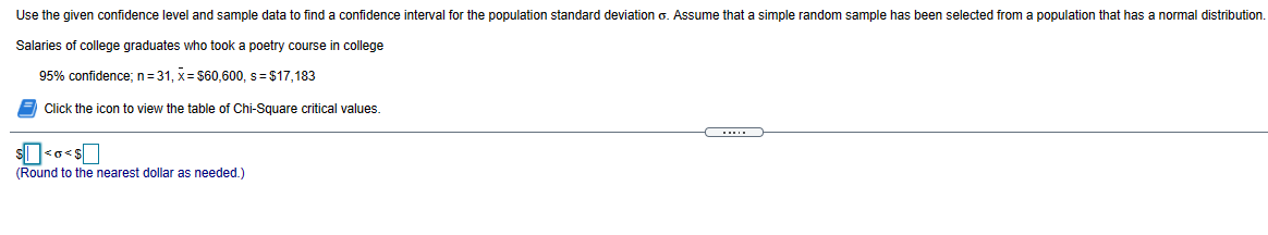 Use the given confidence level and sample data to find a confidence interval for the population standard deviation o. Assume that a simple random sample has been selected from a population that has a normal distribution.
Salaries of college graduates who took a poetry course in college
95% confidence; n=31, x= $60,600, s= $17,183
Click the icon to view the table of Chi-Square critical values.
s<o<s
(Round to the nearest dollar as needed.)
