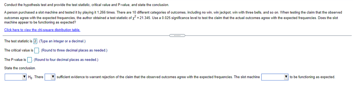 Conduct the hypothesis test and provide the test statistic, critical value and P-value, and state the conclusion.
A person purchased a slot machine and tested it by playing it 1,266 times. There are 10 different categories of outcomes, including no win, win jackpot, win with three bells, and so on. When testing the claim that the observed
outcomes agree with the expected frequencies, the author obtained a test statistic of y = 21.345. Use a 0.025 significance level to test the claim that the actual outcomes agree with the expected frequencies. Does the slot
machine appear to be functioning as expected?
Click here to view the chi-square distribution table.
The test statistic is 2. (Type an integer or a decimal.)
The critical value is
(Round to three decimal places as needed.)
The P-value isO. (Round to four decimal places as needed.)
State the conclusion.
Ho. There
V sufficient evidence to warrant rejection of the claim that the observed outcomes agree with the expected frequencies. The slot machine
to be functioning as expected.
