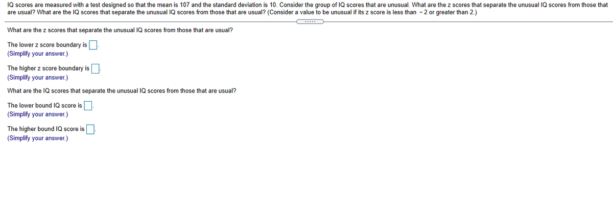 IQ scores are measured with a test designed so that the mean is 107 and the standard deviation is 10. Consider the group of IQ scores that are unusual. What are the z scores that separate the unusual IQ scores from those that
are usual? What are the IQ scores that separate the unusual IQ scores from those that are usual? (Consider a value to be unusual if its z score is less than - 2 or greater than 2.)
What are the z scores that separate the unusual IQ scores from those that are usual?
The lower z score boundary is
(Simplify your answer.)
The higher z score boundary is
(Simplify your answer.)
What are the IQ scores that separate the unusual IQ scores from those that are usual?
The lower bound IQ score is
(Simplify your answer.)
The higher bound IQ score is
(Simplify your answer.)
