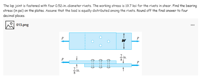 The lap joint is fastened with four 0.52-in.-diameter rivets. The working stress is 19.7 ksi for the rivets in shear. Find the bearing
stress (in psi) on the plates. Assume that the load is equally distributed among the rivets. Round off the final answer to four
decimal places.
013.png
Lin.
in.
rloc
