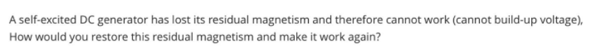 A self-excited DC generator has lost its residual magnetism and therefore cannot work (cannot build-up voltage),
How would you restore this residual magnetism and make it work again?
