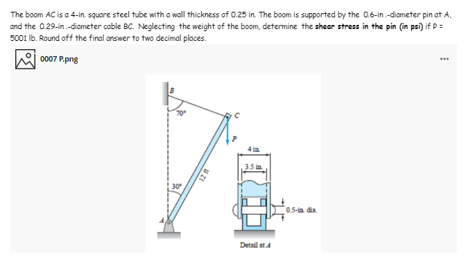 The boom AC is a 4-in. square steel tube with a wall thickness of 0.25 in. The boom is supported by the 0.6-in.-diameter pin at A,
and the 0.29-in.-diameter cable BC. Neglecting the weight of the boom, determine the shear stress in the pin (in psi) if P =
5001 Ib. Round off the final answer to two decimal places.
0007 P.png
70
4 in
3.5 in.
30
0.5-in dia.
Detail at A
