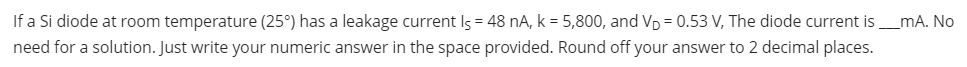 If a Si diode at room temperature (25°) has a leakage current Is = 48 nA, k = 5,800, and VD = 0.53 V, The diode current is_mA. No
need for a solution. Just write your numeric answer in the space provided. Round off your answer to 2 decimal places.
