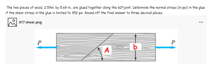 The two pieces of wood, 2.59in. by 5.69 in., are glued together along the 60°joint. Determine the normal stress (in psi) in the glue
if the shear stress in the glue is limited to 352 psi. Round off the final answer to three decimal places.
017 shear.png
...
P
A
