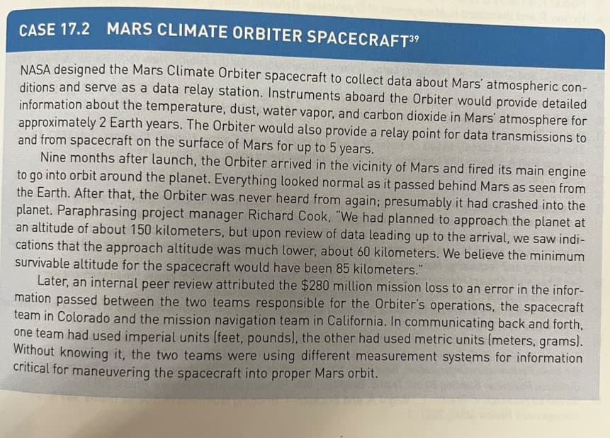 CASE 17.2 MARS CLIMATE ORBITER SPACECRAFT3⁹
NASA designed the Mars Climate Orbiter spacecraft to collect data about Mars atmospheric con-
ditions and serve as a data relay station. Instruments aboard the Orbiter would provide detailed
information about the temperature, dust, water vapor, and carbon dioxide in Mars' atmosphere for
approximately 2 Earth years. The Orbiter would also provide a relay point for data transmissions to
and from spacecraft on the surface of Mars for up to 5 years.
Nine months after launch, the Orbiter arrived in the vicinity of Mars and fired its main engine
to go into orbit around the planet. Everything looked normal as it passed behind Mars as seen from
the Earth. After that, the Orbiter was never heard from again; presumably it had crashed into the
planet. Paraphrasing project manager Richard Cook, "We had planned to approach the planet at
an altitude of about 150 kilometers, but upon review of data leading up to the arrival, we saw indi-
cations that the approach altitude was much lower, about 60 kilometers. We believe the minimum
survivable altitude for the spacecraft would have been 85 kilometers."
Later, an internal peer review attributed the $280 million mission loss to an error in the infor-
mation passed between the two teams responsible for the Orbiter's operations, the spacecraft
team in Colorado and the mission navigation team in California. In communicating back and forth,
one team had used imperial units (feet, pounds), the other had used metric units (meters, grams).
Without knowing it, the two teams were using different measurement systems for information
critical for maneuvering the spacecraft into proper Mars orbit.