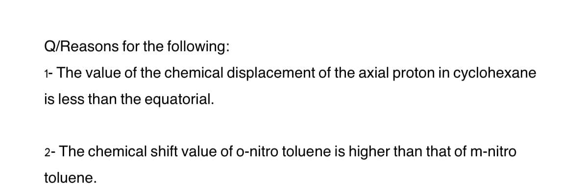 Q/Reasons for the following:
1- The value of the chemical displacement of the axial proton in cyclohexane
is less than the equatorial.
2- The chemical shift value of o-nitro toluene is higher than that of m-nitro
toluene.