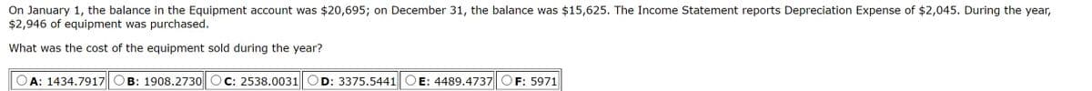 On January 1, the balance in the Equipment account was $20,695; on December 31, the balance was $15,625. The Income Statement reports Depreciation Expense of $2,045. During the year,
$2,946 of equipment was purchased.
What was the cost of the equipment sold during the year?
A: 1434.7917
B: 1908.2730
C: 2538.0031 OD: 3375.5441 OE: 4489.4737 CF: 5971
