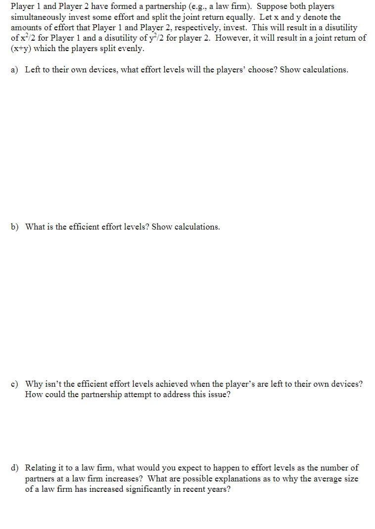 Player 1 and Player 2 have formed a partnership (e.g., a law firm). Suppose both players
simultaneously invest some effort and split the joint return equally. Let x and y denote the
amounts of effort that Player 1 and Player 2, respectively, invest. This will result in a disutility
of x²/2 for Player 1 and a disutility of y2/2 for player 2. However, it will result in a joint return of
(x+y) which the players split evenly.
a) Left to their own devices, what effort levels will the players' choose? Show calculations.
b) What is the efficient effort levels? Show calculations.
c) Why isn't the efficient effort levels achieved when the player's are left to their own devices?
How could the partnership attempt to address this issue?
d) Relating it to a law firm, what would you expect to happen to effort levels as the number of
partners at a law firm increases? What are possible explanations as to why the average size
of a law firm has increased significantly in recent years?