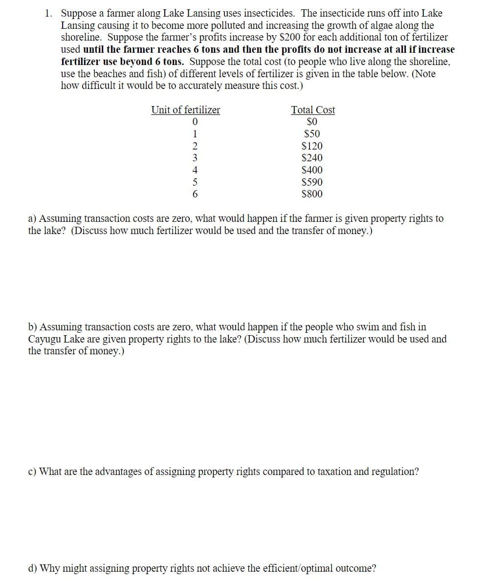 1. Suppose a farmer along Lake Lansing uses insecticides. The insecticide runs off into Lake
Lansing causing it to become more polluted and increasing the growth of algae along the
shoreline. Suppose the farmer's profits increase by $200 for each additional ton of fertilizer
used until the farmer reaches 6 tons and then the profits do not increase at all if increase
fertilizer use beyond 6 tons. Suppose the total cost (to people who live along the shoreline,
use the beaches and fish) of different levels of fertilizer is given in the table below. (Note
how difficult it would be to accurately measure this cost.)
Unit of fertilizer
0
1
2
3
4
5
6
Total Cost
$0
$50
$120
$240
$400
$590
$800
a) Assuming transaction costs are zero, what would happen if the farmer is given property rights to
the lake? (Discuss how much fertilizer would be used and the transfer of money.)
b) Assuming transaction costs are zero, what would happen if the people who swim and fish in
Cayugu Lake are given property rights to the lake? (Discuss how much fertilizer would be used and
the transfer of money.)
c) What are the advantages of assigning property rights compared to taxation and regulation?
d) Why might assigning property rights not achieve the efficient/optimal outcome?