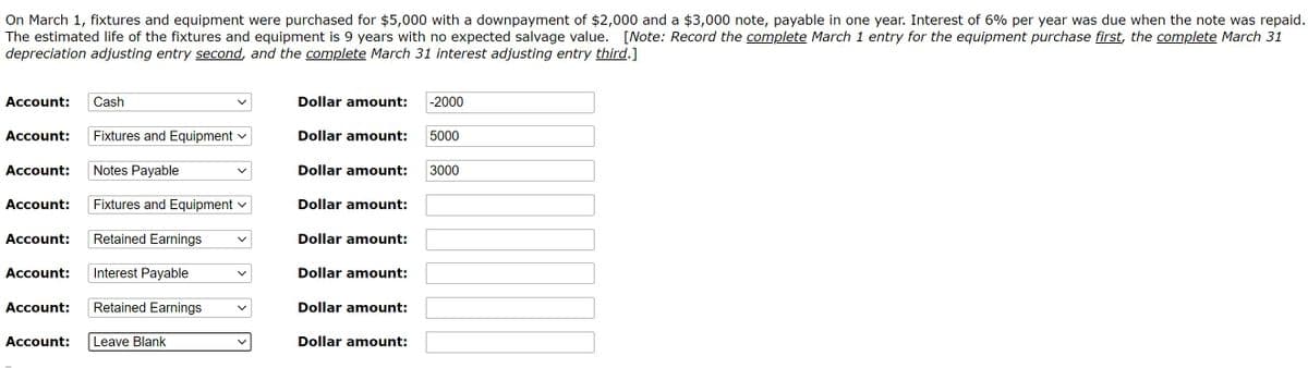 On March 1, fixtures and equipment were purchased for $5,000 with a downpayment of $2,000 and a $3,000 note, payable in one year. Interest of 6% per year was due when the note was repaid.
The estimated life of the fixtures and equipment is 9 years with no expected salvage value. [Note: Record the complete March 1 entry for the equipment purchase first, the complete March 31
depreciation adjusting entry second, and the complete March 31 interest adjusting entry third.]
Account:
Cash
Dollar amount:
-2000
Account:
Fixtures and Equipment
Dollar amount:
5000
Account:
Notes Payable
Dollar amount:
3000
Account:
Fixtures and Equipment v
Dollar amount:
Account:
Retained Earnings
Dollar amount:
Account:
Interest Payable
Dollar amount:
Account:
Retained Earnings
Dollar amount:
Account:
Leave Blank
Dollar amount:
