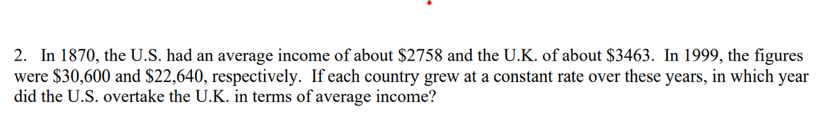 2. In 1870, the U.S. had an average income of about $2758 and the U.K. of about $3463. In 1999, the figures
were $30,600 and $22,640, respectively. If each country grew at a constant rate over these years, in which year
did the U.S. overtake the U.K. in terms of average income?