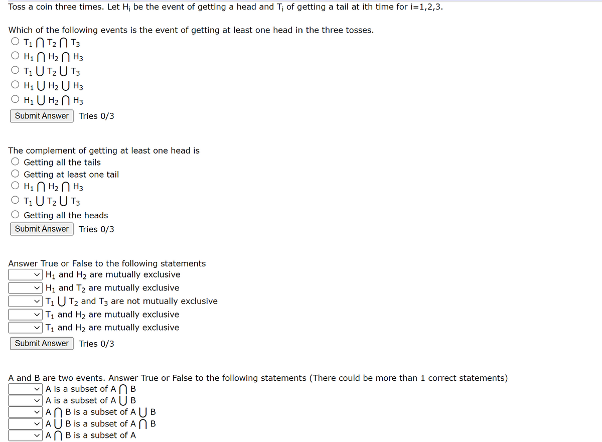 Toss a coin three times. Let H₁ be the event of getting a head and T¡ of getting a tail at ith time for i=1,2,3.
Which of the following events is the event of getting at least one head in the three tosses.
T₂ T3
T₁
O H₁ H₂
H3
T₁ U T₂ U T3
H₁ U H₂ U H3
O H₁ U H₂ H3
Submit Answer Tries 0/3
The complement of getting at least one head is
Getting all the tails
Getting at least one tail
Н1 П Н2 П Н3
T₁ U T₂ U T3
Getting all the heads
Submit Answer Tries 0/3
Answer True or False to the following statements
✓ H₁ and H₂ are mutually exclusive
H₁ and T₂ are mutually exclusive
|T₁ U T₂ and T3 are not mutually exclusive
T₁ and H₂ are mutually exclusive
✓ T1₁ and H₂ are mutually exclusive
Submit Answer Tries 0/3
A and B are two events. Answer True or False to the following statements (There could be more than 1 correct statements)
✓A is a subset of AB
✓A is a subset of A U B
✓AB is a subset of A U B
AUB is a subset of AB
A B is a subset of A