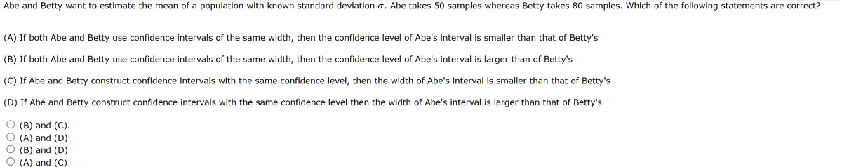 Abe and Betty want to estimate the mean of a population with known standard deviation o. Abe takes 50 samples whereas Betty takes 80 samples. Which of the following statements are correct?
(A) If both Abe and Betty use confidence intervals of the same width, then the confidence level of Abe's interval is smaller than that of Betty's
(B) If both Abe and Betty use confidence intervals of the same width, then the confidence level of Abe's interval is larger than of Betty's
(C) If Abe and Betty construct confidence intervals with the same confidence level, then the width of Abe's interval is smaller than that of Betty's
(D) If Abe and Betty construct confidence intervals with the same confidence level then the width of Abe's interval is larger than that of Betty's
(B) and (C).
(A) and (D)
(B) and (D)
(A) and (C)