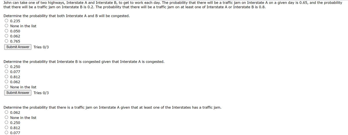 John can take one of two highways, Interstate A and Interstate B, to get to work each day. The probability that there will be a traffic jam on Interstate A on a given day is 0.65, and the probability
that there will be a traffic jam on Interstate B is 0.2. The probability that there will be a traffic jam on at least one of Interstate A or Interstate B is 0.8.
Determine the probability that both Interstate A and B will be congested.
0.235
None in the list
0.050
0.062
0.765
Submit Answer Tries 0/3
Determine the probability that Interstate B is congested given that Interstate A is congested.
0.250
0.077
0.812
0.062
None in the list
Submit Answer Tries 0/3
Determine the probability that there is a traffic jam on Interstate A given that at least one of the Interstates has a traffic jam.
0.062
None in the list
0.250
0.812
0.077