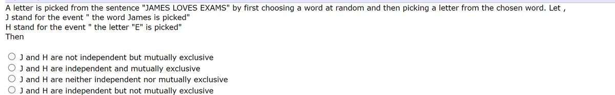 A letter is picked from the sentence "JAMES LOVES EXAMS" by first choosing a word at random and then picking a letter from the chosen word. Let,
J stand for the event " the word James is picked"
H stand for the event " the letter "E" is picked"
Then
J and H are not independent but mutually exclusive
J and H are independent and mutually exclusive
J and H are neither independent nor mutually exclusive
J and H are independent but not mutually exclusive