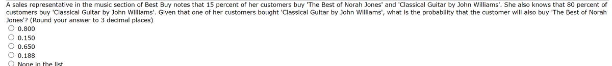 A sales representative in the music section of Best Buy notes that 15 percent of her customers buy 'The Best of Norah Jones' and 'Classical Guitar by John Williams'. She also knows that 80 percent of
customers buy 'Classical Guitar by John Williams'. Given that one of her customers bought 'Classical Guitar by John Williams', what is the probability that the customer will also buy 'The Best of Norah
Jones'? (Round your answer to 3 decimal places)
0.800
0.150
0.650
0.188
None in the list