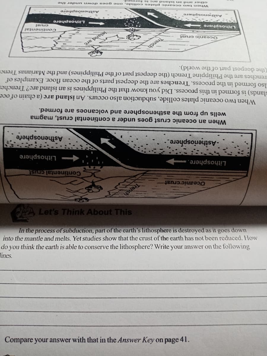 Compare your answer with that in the Answer Key on page 41.
lines.
do you think the earth is able to conserve the lithosphere? Write your answer on the following
into the mantle and melts. Yet studies show that the crust of the earth has not been reduced. How
In the process of subduction, part of the earth's lithosphere is destroyed as it goes down
CA Let's Think About This
Oceanic crust
Trench
Lithosphere.
Continental crust
-Asiheriosphere
Lithosphere
Asthenosphere
When an oceanic crust goes under a continental crust, magma
wells up from the asthenosphere and volcanoes are formed.
When two oceanic plates collide, subduction also occurs. An island arc (a chain of oce-
slands) is formed in this process. Did you know that the Philippines is an island arc? Trenches
lso formed in the process. Trenches are the deepest parts of the ocean floor. Examples of
renches are the Philippine Trench (the deepest part of the Philippines) and the Marianas Trencia
(the deepest part of the world).
Oceanic crust
Trench
Lithosphere
eland arc
Continental
Asthenosphere
Lithosphere
crust
When t wo oceanic plates collide, one goes down under the
other and an issland are is forme
Asthenòsphere
