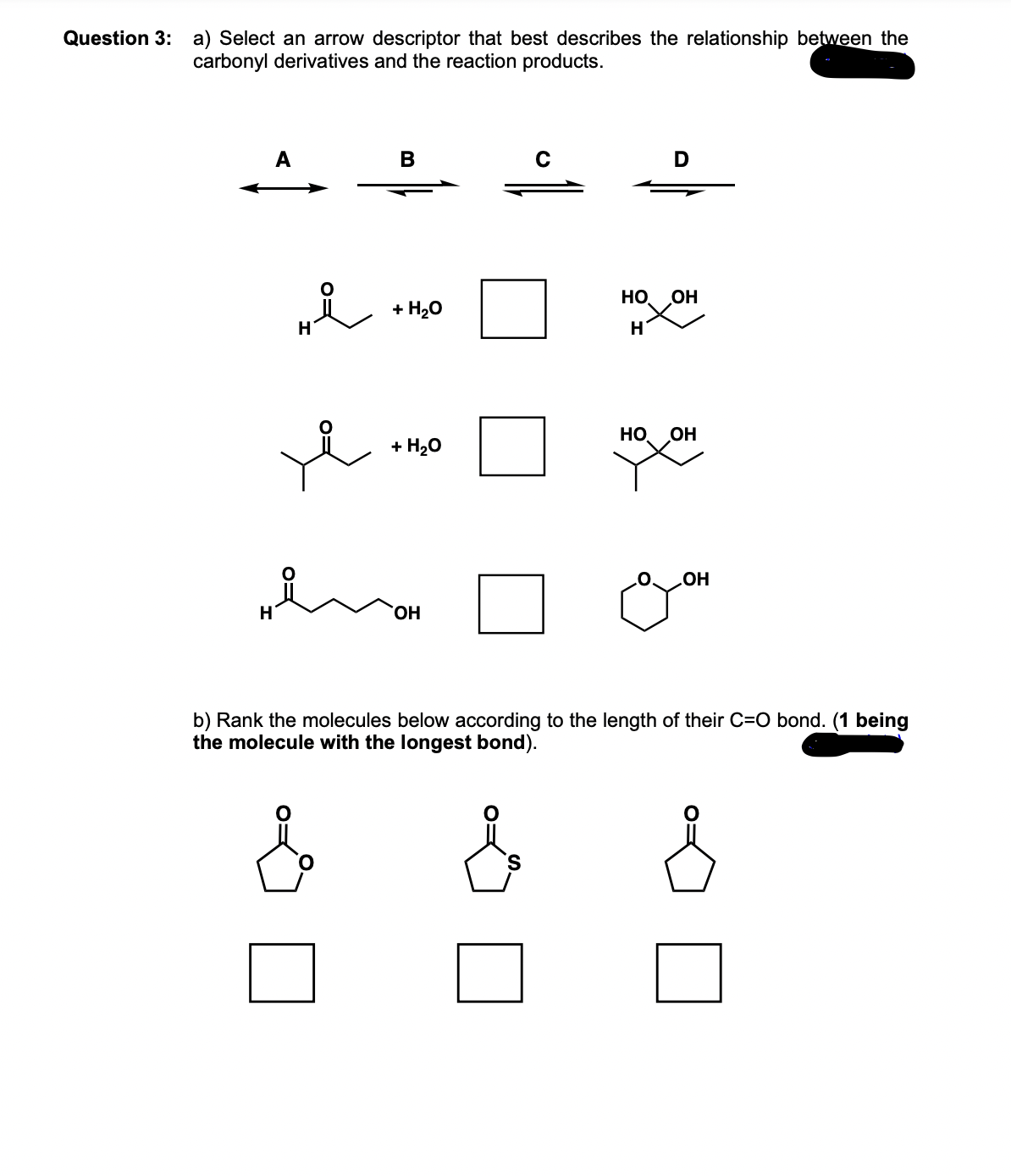 Question 3: a) Select an arrow descriptor that best describes the relationship between the
carbonyl derivatives and the reaction products.
A
He
i
B
+ H₂O
+ H₂O
OH
HO
H
D
OH
НО. OH
OH
b) Rank the molecules below according to the length of their C=O bond. (1 being
the molecule with the longest bond).